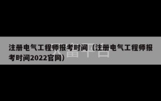 注册电气工程师报考时间（注册电气工程师报考时间2022官网）