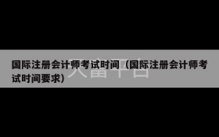 国际注册会计师考试时间（国际注册会计师考试时间要求）