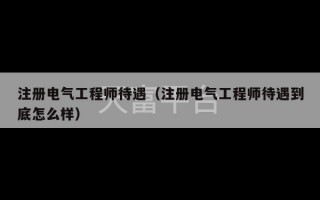 注册电气工程师待遇（注册电气工程师待遇到底怎么样）