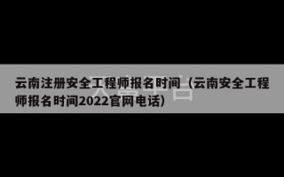 云南注册安全工程师报名时间（云南安全工程师报名时间2022官网电话）