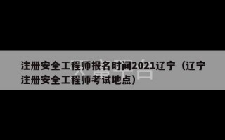 注册安全工程师报名时间2021辽宁（辽宁注册安全工程师考试地点）