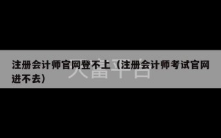 注册会计师官网登不上（注册会计师考试官网进不去）