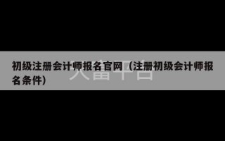 初级注册会计师报名官网（注册初级会计师报名条件）