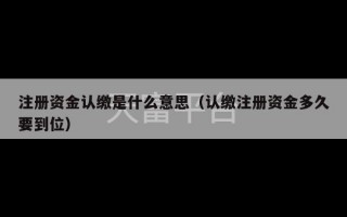 注册资金认缴是什么意思（认缴注册资金多久要到位）