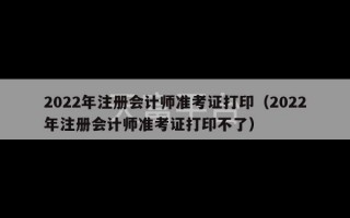 2022年注册会计师准考证打印（2022年注册会计师准考证打印不了）