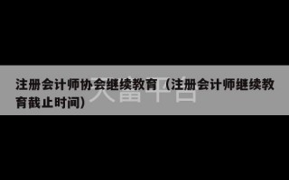 注册会计师协会继续教育（注册会计师继续教育截止时间）