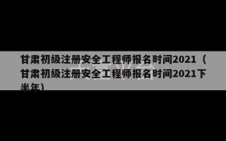 甘肃初级注册安全工程师报名时间2021（甘肃初级注册安全工程师报名时间2021下半年）