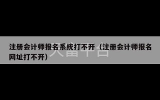 注册会计师报名系统打不开（注册会计师报名网址打不开）