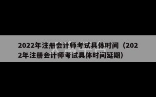 2022年注册会计师考试具体时间（2022年注册会计师考试具体时间延期）