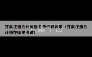 甘肃注册会计师报名条件和要求（甘肃注册会计师在哪里考试）