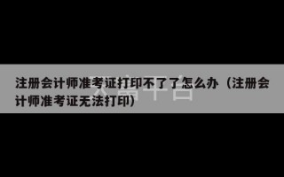 注册会计师准考证打印不了了怎么办（注册会计师准考证无法打印）