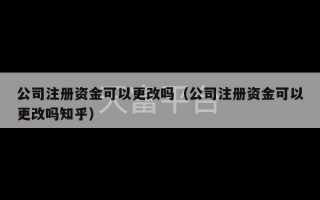 公司注册资金可以更改吗（公司注册资金可以更改吗知乎）