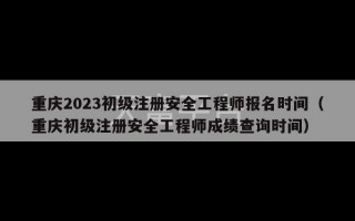 重庆2023初级注册安全工程师报名时间（重庆初级注册安全工程师成绩查询时间）