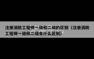 注册消防工程师一级和二级的区别（注册消防工程师一级和二级有什么区别）