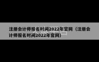 注册会计师报名时间2022年官网（注册会计师报名时间2022年官网）