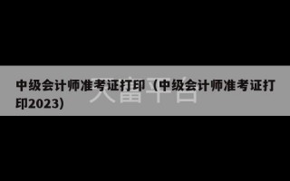 中级会计师准考证打印（中级会计师准考证打印2023）