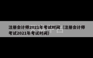 注册会计师2021年考试时间（注册会计师考试2021年考试时间）