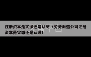 注册资本是实缴还是认缴（劳务派遣公司注册资本是实缴还是认缴）