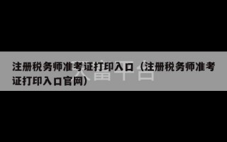 注册税务师准考证打印入口（注册税务师准考证打印入口官网）