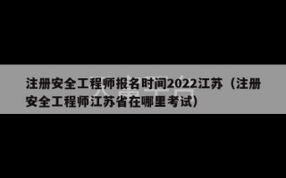 注册安全工程师报名时间2022江苏（注册安全工程师江苏省在哪里考试）