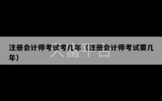 注册会计师考试考几年（注册会计师考试要几年）