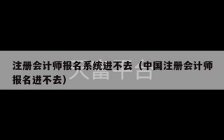 注册会计师报名系统进不去（中国注册会计师报名进不去）