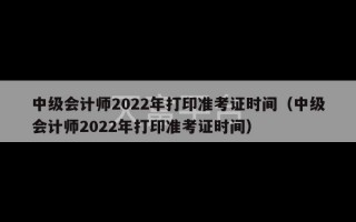 中级会计师2022年打印准考证时间（中级会计师2022年打印准考证时间）