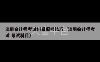 注册会计师考试科目报考技巧（注册会计师考试 考试科目）