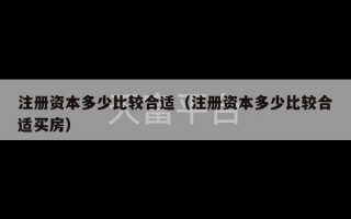 注册资本多少比较合适（注册资本多少比较合适买房）