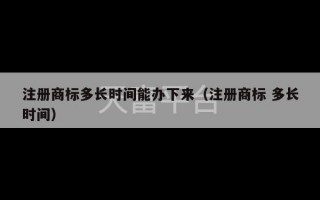 注册商标多长时间能办下来（注册商标 多长时间）