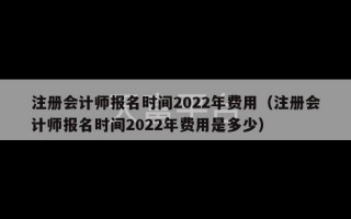 注册会计师报名时间2022年费用（注册会计师报名时间2022年费用是多少）