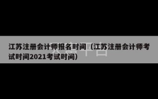 江苏注册会计师报名时间（江苏注册会计师考试时间2021考试时间）