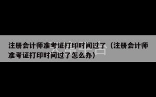 注册会计师准考证打印时间过了（注册会计师准考证打印时间过了怎么办）