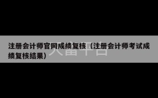 注册会计师官网成绩复核（注册会计师考试成绩复核结果）