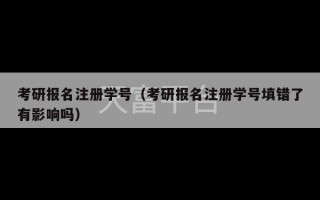 考研报名注册学号（考研报名注册学号填错了有影响吗）