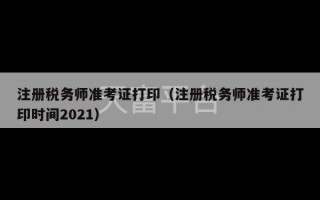 注册税务师准考证打印（注册税务师准考证打印时间2021）