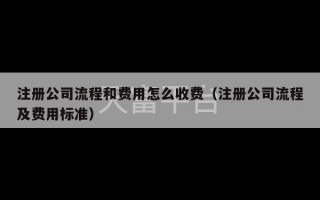 注册公司流程和费用怎么收费（注册公司流程及费用标准）