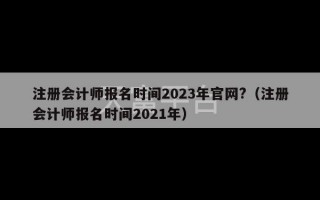 注册会计师报名时间2023年官网?（注册会计师报名时间2021年）