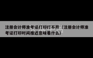 注册会计师准考证打印打不开（注册会计师准考证打印时间推迟意味着什么）