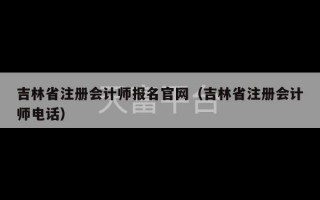 吉林省注册会计师报名官网（吉林省注册会计师电话）