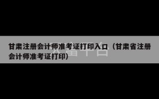 甘肃注册会计师准考证打印入口（甘肃省注册会计师准考证打印）