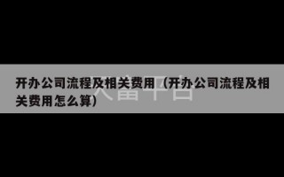 开办公司流程及相关费用（开办公司流程及相关费用怎么算）