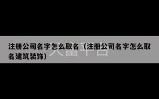 注册公司名字怎么取名（注册公司名字怎么取名建筑装饰）