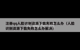 注册qq人脸识别资源下载失败怎么办（人脸识别资源下载失败怎么办解决）