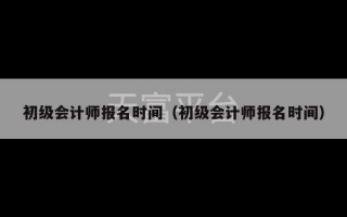 初级会计师报名时间（初级会计师报名时间）