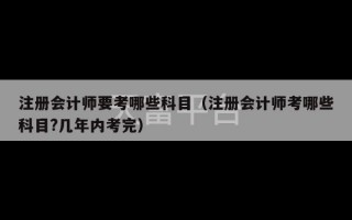 注册会计师要考哪些科目（注册会计师考哪些科目?几年内考完）