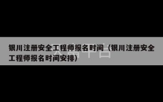 银川注册安全工程师报名时间（银川注册安全工程师报名时间安排）