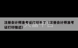 注册会计师准考证打印不了（注册会计师准考证打印推迟）