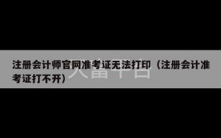 注册会计师官网准考证无法打印（注册会计准考证打不开）