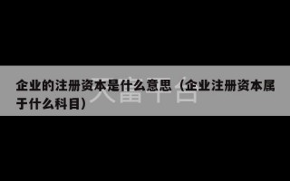 企业的注册资本是什么意思（企业注册资本属于什么科目）